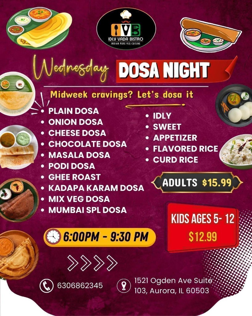 Wednesday Dosa Night. Midweek cravings? Let's dosa it. 6:00 PM – 9:30 PM. Plain, Onion, Cheese, Chocolate, Masala, Podi, Ghee Roast, Kadapa Karam, Mix Veg, Mumbai Spl Dosa, Idly, Sweet, Appetizer, Flavored Rice, Curd Rice. Adults $15.99, Kids 5-12 $12.99